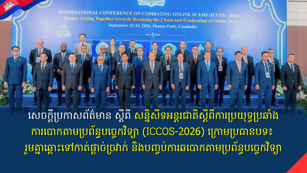 សេចក្តីប្រកាសព័ត៌មាន ស្តីពី សន្និសីទអន្តរជាតិស្តីពីការប្រយុទ្ធប្រឆាំងការបោកតាមប្រព័ន្ធបច្ចេកវិទ្យា (ICCOS-2026) ក្រោមប្រធានបទ៖ រួមគ្នាឆ្ពោះទៅកាត់ផ្តាច់ច្រវាក់ និងបញ្ចប់ការឆបោកតាមប្រព័ន្ធបច្ចេកវិទ្យា” ពីថ្ងៃទី២៣-២៤ កញ្ញា ២០២៦